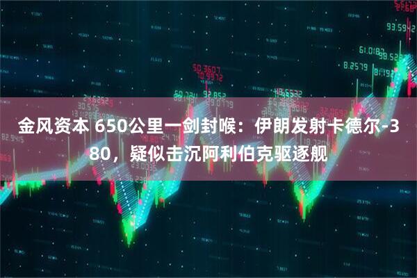 金风资本 650公里一剑封喉：伊朗发射卡德尔-380，疑似击沉阿利伯克驱逐舰