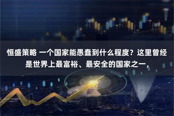 恒盛策略 一个国家能愚蠢到什么程度？这里曾经是世界上最富裕、最安全的国家之一，