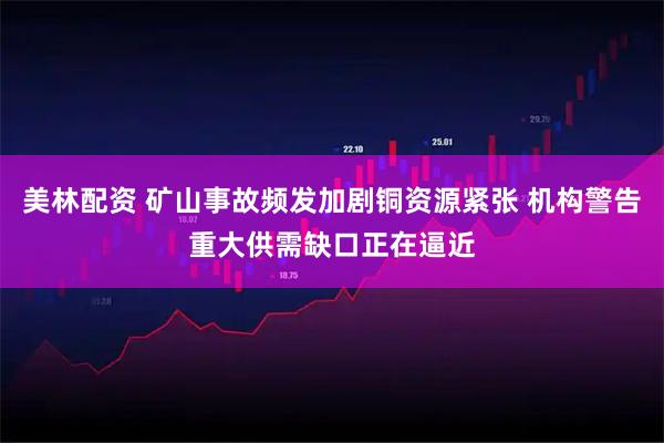 美林配资 矿山事故频发加剧铜资源紧张 机构警告重大供需缺口正在逼近
