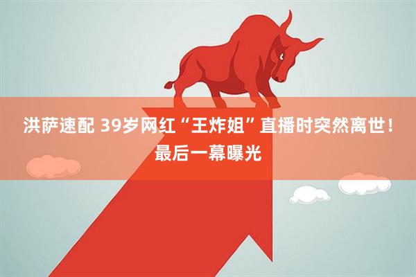 洪萨速配 39岁网红“王炸姐”直播时突然离世!最后一幕曝光