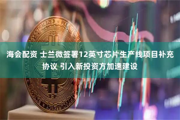 海会配资 士兰微签署12英寸芯片生产线项目补充协议 引入新投资方加速建设