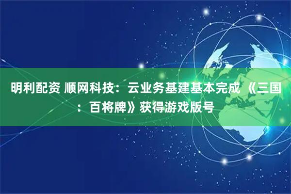 明利配资 顺网科技：云业务基建基本完成 《三国：百将牌》获得游戏版号