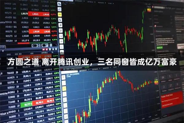 方圆之道 离开腾讯创业，三名同窗皆成亿万富豪