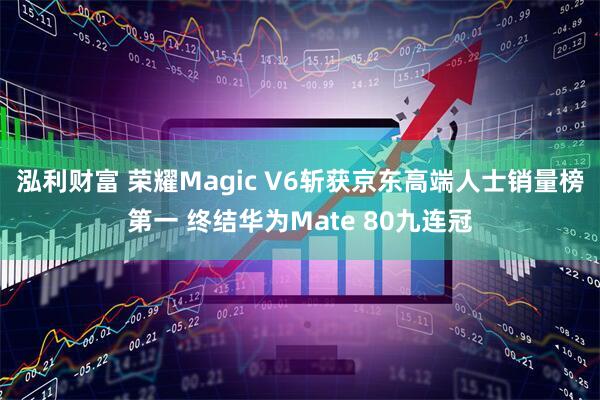 泓利财富 荣耀Magic V6斩获京东高端人士销量榜第一 终结华为Mate 80九连冠