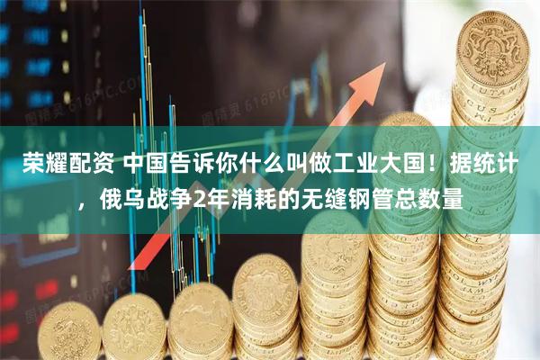 荣耀配资 中国告诉你什么叫做工业大国！据统计，俄乌战争2年消耗的无缝钢管总数量