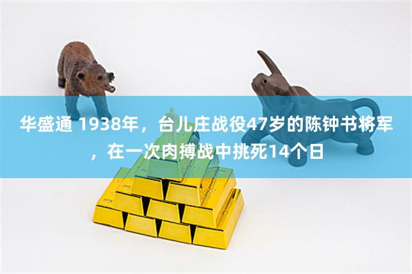 华盛通 1938年，台儿庄战役47岁的陈钟书将军，在一次肉搏战中挑死14个日