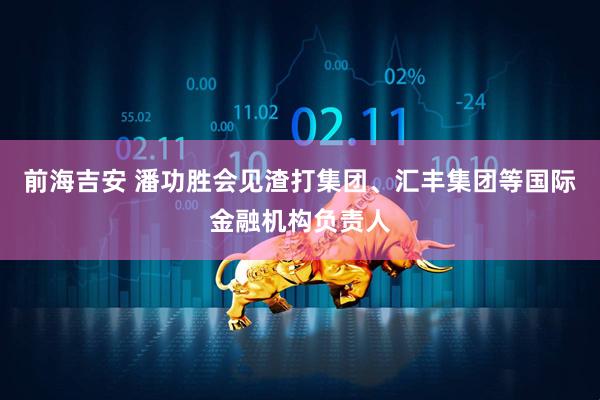 前海吉安 潘功胜会见渣打集团、汇丰集团等国际金融机构负责人