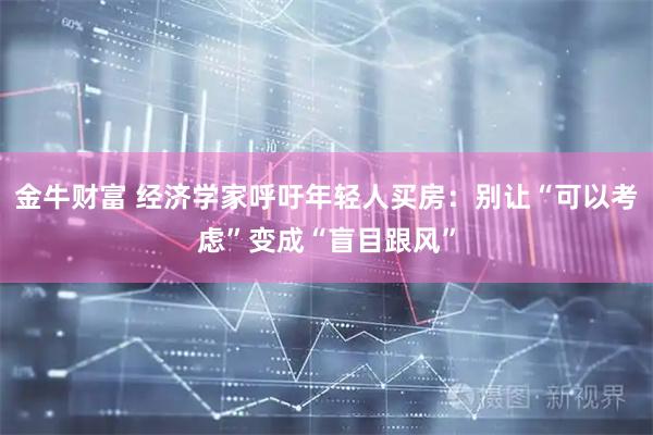 金牛财富 经济学家呼吁年轻人买房：别让“可以考虑”变成“盲目跟风”