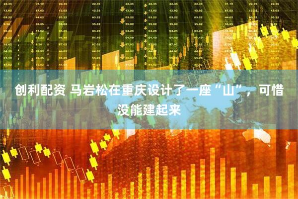 创利配资 马岩松在重庆设计了一座“山”，可惜没能建起来
