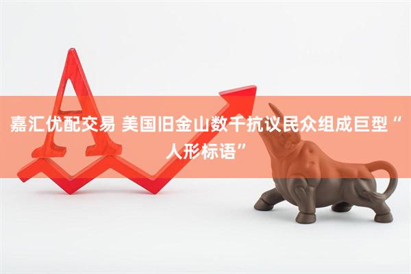 嘉汇优配交易 美国旧金山数千抗议民众组成巨型“人形标语”