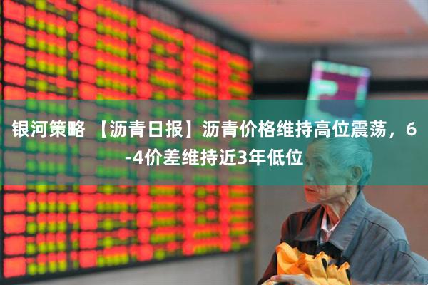 银河策略 【沥青日报】沥青价格维持高位震荡，6-4价差维持近3年低位