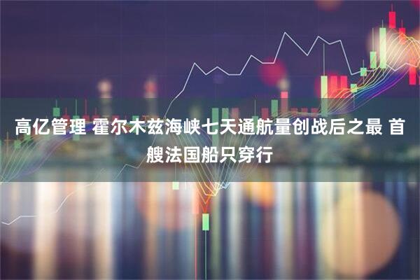 高亿管理 霍尔木兹海峡七天通航量创战后之最 首艘法国船只穿行