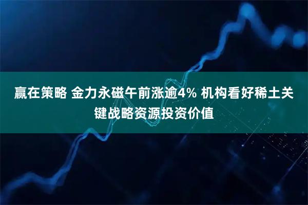赢在策略 金力永磁午前涨逾4% 机构看好稀土关键战略资源投资价值