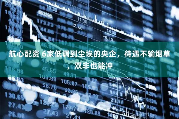 航心配资 6家低调到尘埃的央企,待遇不输烟草,双非也能冲