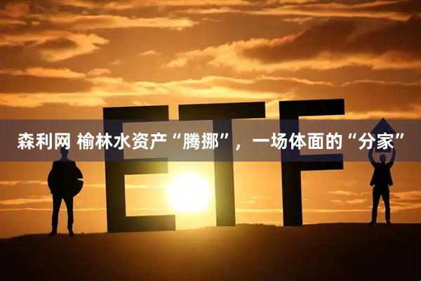 森利网 榆林水资产“腾挪”，一场体面的“分家”