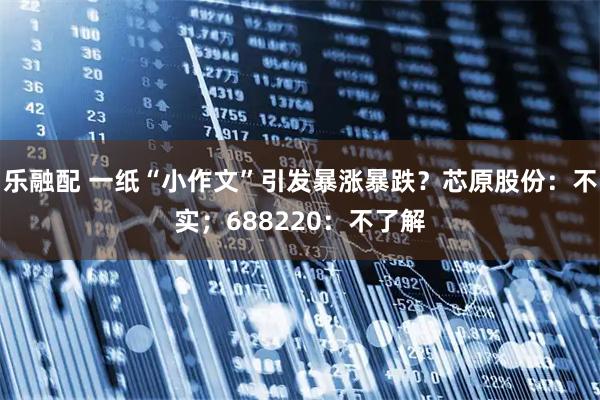 乐融配 一纸“小作文”引发暴涨暴跌？芯原股份：不实；688220：不了解