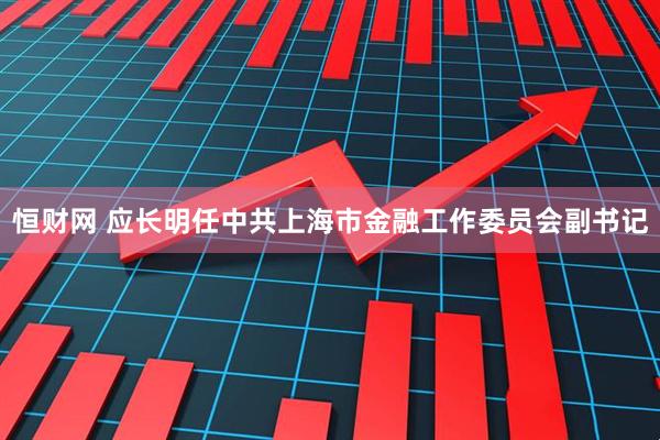 恒财网 应长明任中共上海市金融工作委员会副书记
