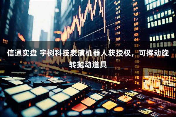 信通实盘 宇树科技表演机器人获授权，可挥动旋转抛动道具