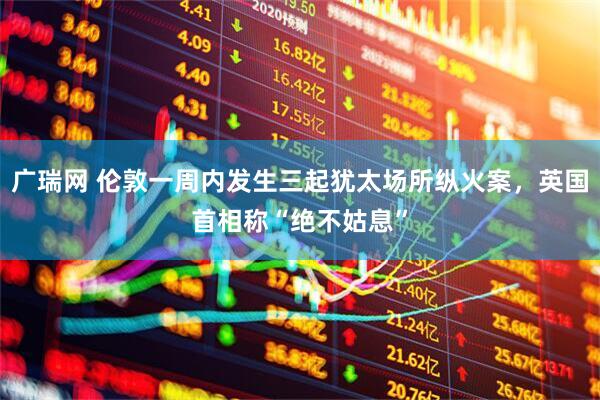 广瑞网 伦敦一周内发生三起犹太场所纵火案,英国首相称“绝不姑息”