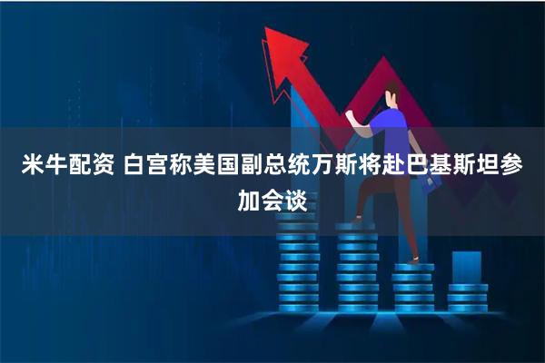 米牛配资 白宫称美国副总统万斯将赴巴基斯坦参加会谈