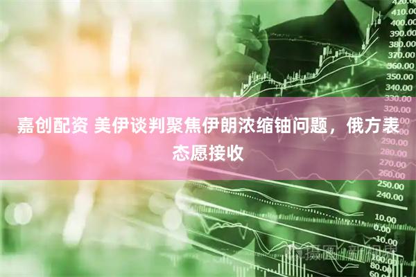 嘉创配资 美伊谈判聚焦伊朗浓缩铀问题，俄方表态愿接收