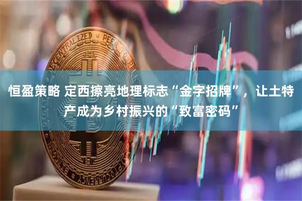 恒盈策略 定西擦亮地理标志“金字招牌”，让土特产成为乡村振兴的“致富密码”