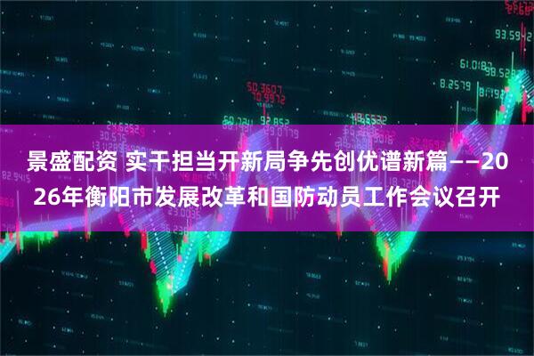 景盛配资 实干担当开新局争先创优谱新篇——2026年衡阳市发展改革和国防动员工作会议召开