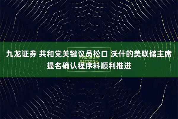 九龙证券 共和党关键议员松口 沃什的美联储主席提名确认程序料顺利推进