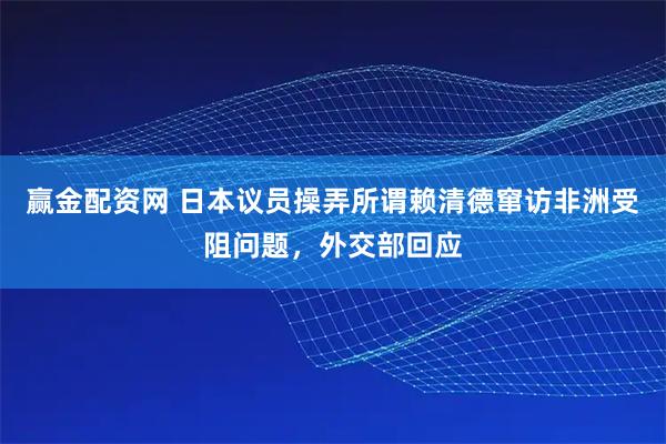 赢金配资网 日本议员操弄所谓赖清德窜访非洲受阻问题，外交部回应