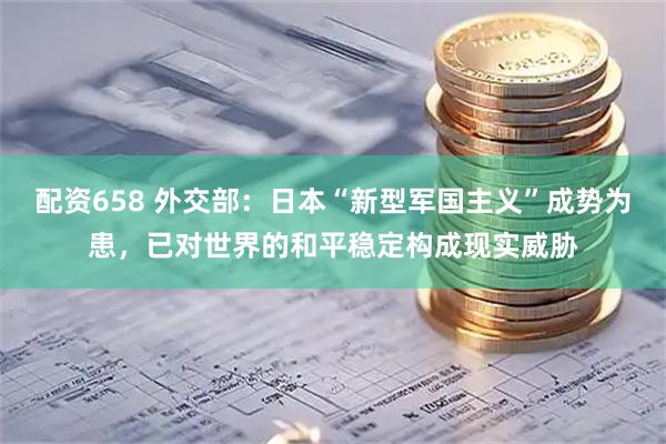 配资658 外交部：日本“新型军国主义”成势为患，已对世界的和平稳定构成现实威胁