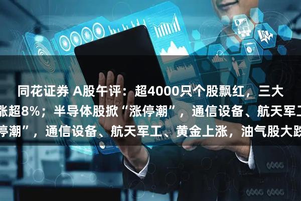同花证券 A股午评：超4000只个股飘红，三大指数集体大涨，科创50涨超8%；半导体股掀“涨停潮”，通信设备、航天军工、黄金上涨，油气股大跌