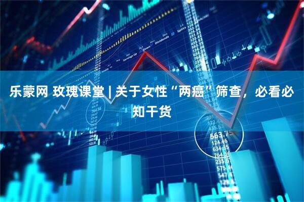 乐蒙网 玫瑰课堂 | 关于女性“两癌”筛查，必看必知干货