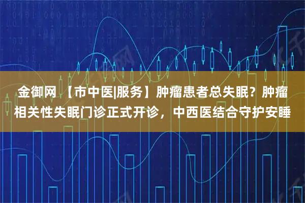 金御网 【市中医|服务】肿瘤患者总失眠？肿瘤相关性失眠门诊正式开诊，中西医结合守护安睡