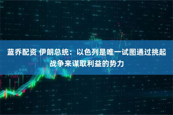 蓝乔配资 伊朗总统：以色列是唯一试图通过挑起战争来谋取利益的势力