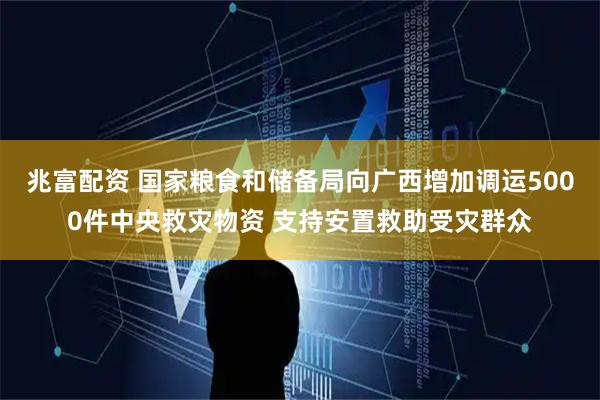 兆富配资 国家粮食和储备局向广西增加调运5000件中央救灾物资 支持安置救助受灾群众
