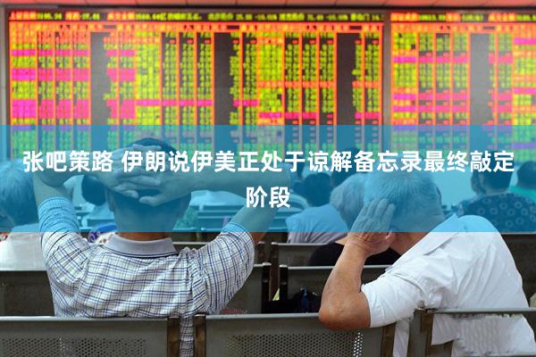 张吧策路 伊朗说伊美正处于谅解备忘录最终敲定阶段