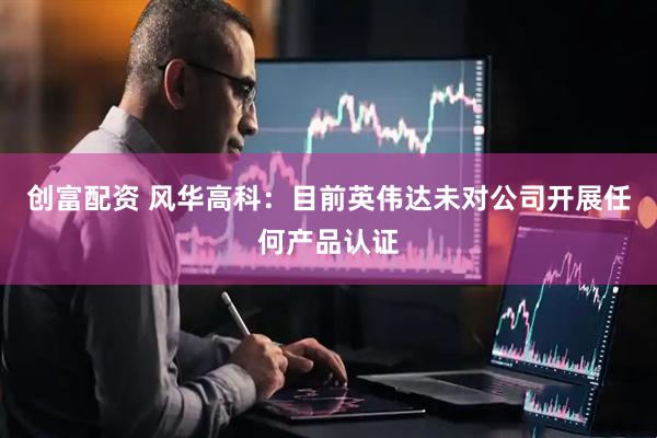 创富配资 风华高科：目前英伟达未对公司开展任何产品认证