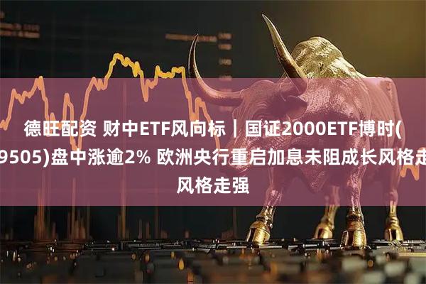 德旺配资 财中ETF风向标|国证2000ETF博时(159505)盘中涨逾2% 欧洲央行重启加息未阻成长风格走强