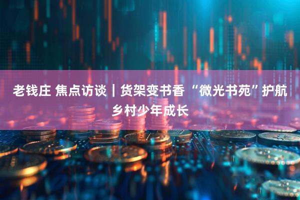 老钱庄 焦点访谈｜货架变书香 “微光书苑”护航乡村少年成长