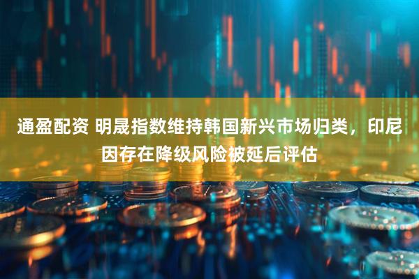 通盈配资 明晟指数维持韩国新兴市场归类,印尼因存在降级风险被延后评估