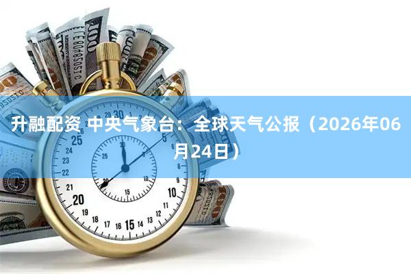升融配资 中央气象台：全球天气公报（2026年06月24日）