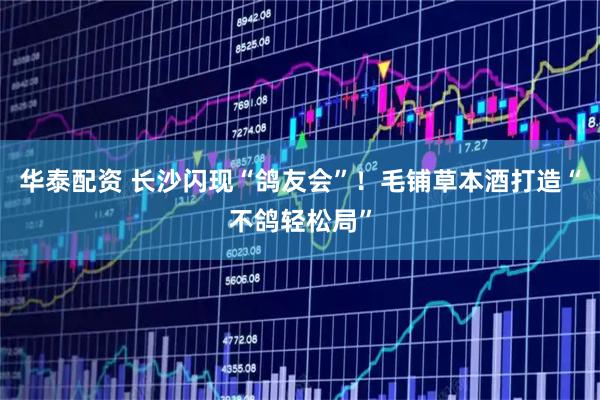 华泰配资 长沙闪现“鸽友会”！毛铺草本酒打造“不鸽轻松局”