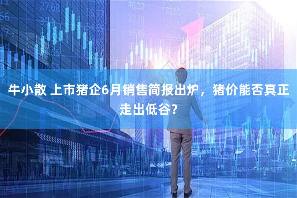 牛小散 上市猪企6月销售简报出炉，猪价能否真正走出低谷？
