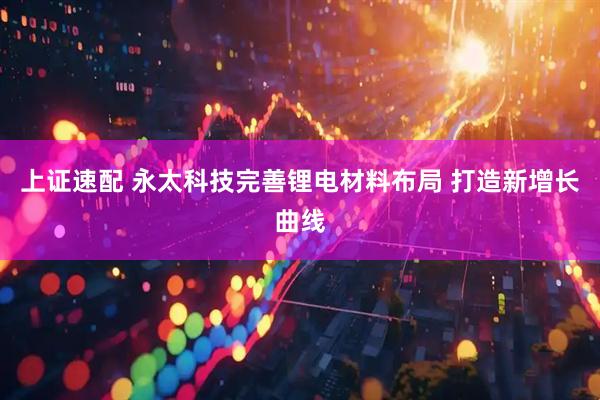 上证速配 永太科技完善锂电材料布局 打造新增长曲线