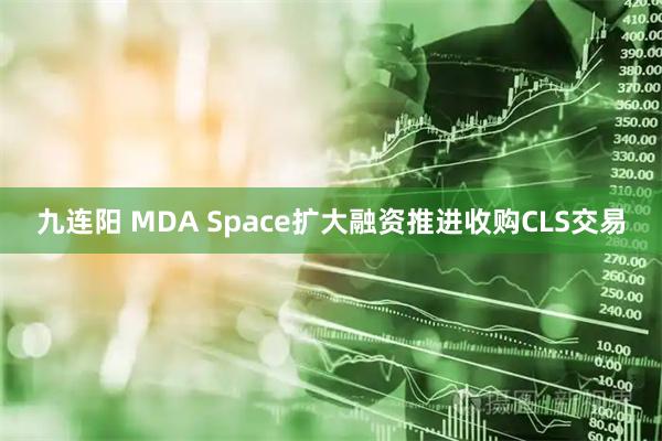 九连阳 MDA Space扩大融资推进收购CLS交易