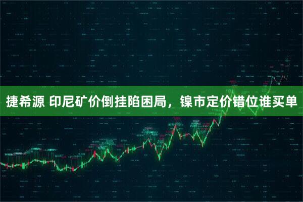 捷希源 印尼矿价倒挂陷困局，镍市定价错位谁买单