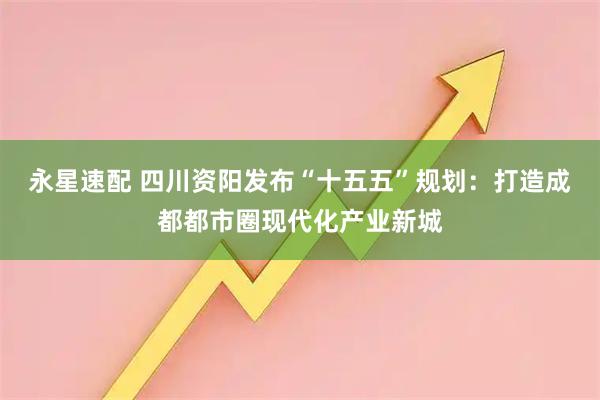 永星速配 四川资阳发布“十五五”规划：打造成都都市圈现代化产业新城