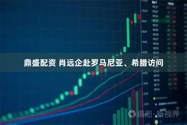 鼎盛配资 肖远企赴罗马尼亚、希腊访问