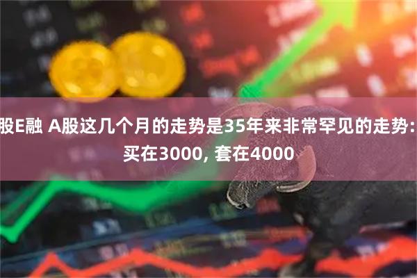 股E融 A股这几个月的走势是35年来非常罕见的走势: 买在3000, 套在4000