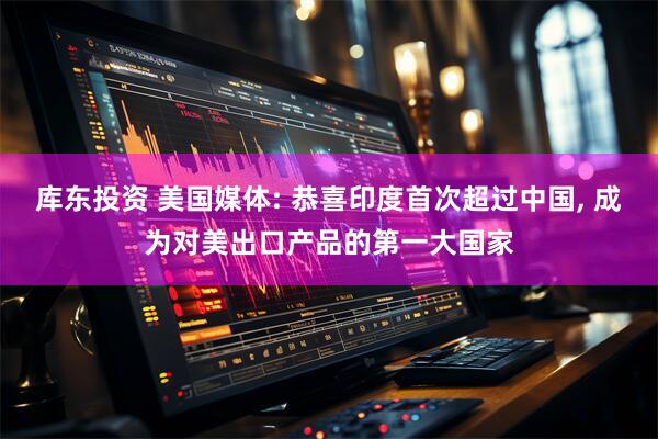 库东投资 美国媒体: 恭喜印度首次超过中国, 成为对美出口产品的第一大国家